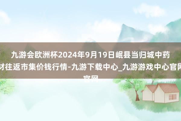 九游会欧洲杯2024年9月19日岷县当归城中药材往返市集价钱行情-九游下载中心_九游游戏中心官网