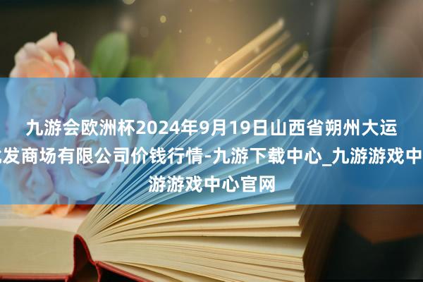 九游会欧洲杯2024年9月19日山西省朔州大运果菜批发商场有限公司价钱行情-九游下载中心_九游游戏中心官网