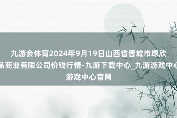 九游会体育2024年9月19日山西省晋城市绿欣农居品商业有限公司价钱行情-九游下载中心_九游游戏中心官网