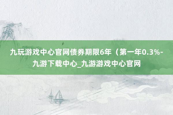 九玩游戏中心官网债券期限6年（第一年0.3%-九游下载中心_九游游戏中心官网