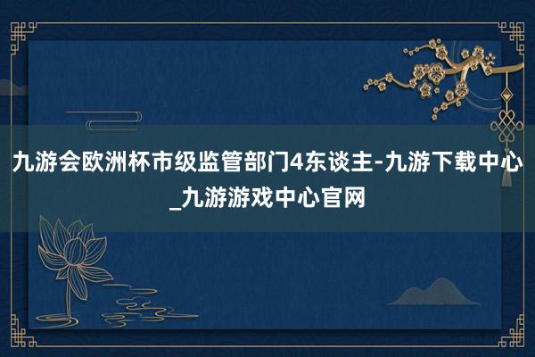 九游会欧洲杯市级监管部门4东谈主-九游下载中心_九游游戏中心官网