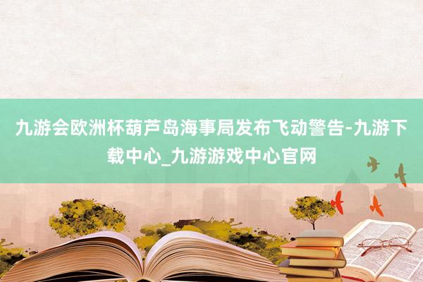 九游会欧洲杯葫芦岛海事局发布飞动警告-九游下载中心_九游游戏中心官网