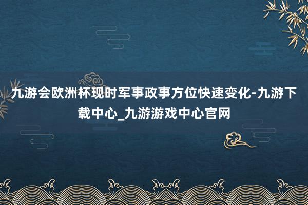 九游会欧洲杯现时军事政事方位快速变化-九游下载中心_九游游戏中心官网