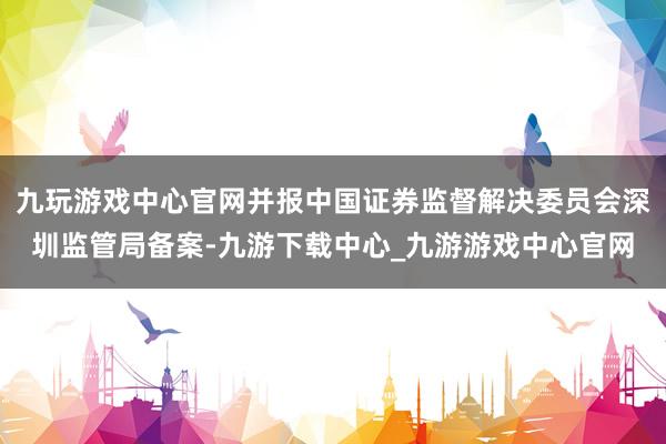 九玩游戏中心官网并报中国证券监督解决委员会深圳监管局备案-九游下载中心_九游游戏中心官网