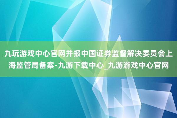 九玩游戏中心官网并报中国证券监督解决委员会上海监管局备案-九游下载中心_九游游戏中心官网