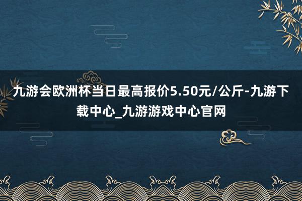 九游会欧洲杯当日最高报价5.50元/公斤-九游下载中心_九游游戏中心官网