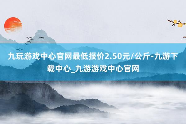 九玩游戏中心官网最低报价2.50元/公斤-九游下载中心_九游游戏中心官网