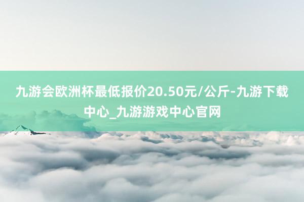 九游会欧洲杯最低报价20.50元/公斤-九游下载中心_九游游戏中心官网