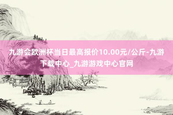 九游会欧洲杯当日最高报价10.00元/公斤-九游下载中心_九游游戏中心官网