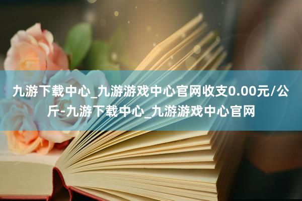 九游下载中心_九游游戏中心官网收支0.00元/公斤-九游下载中心_九游游戏中心官网