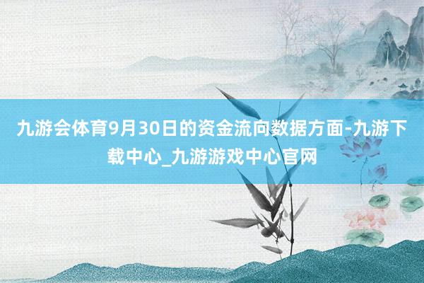 九游会体育9月30日的资金流向数据方面-九游下载中心_九游游戏中心官网