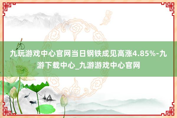 九玩游戏中心官网当日钢铁成见高涨4.85%-九游下载中心_九游游戏中心官网