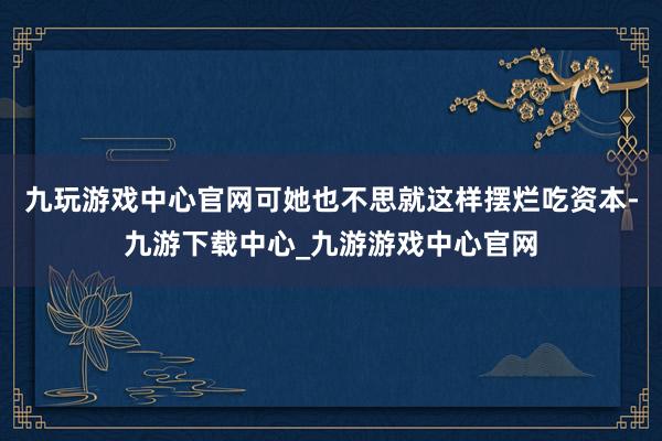 九玩游戏中心官网可她也不思就这样摆烂吃资本-九游下载中心_九游游戏中心官网