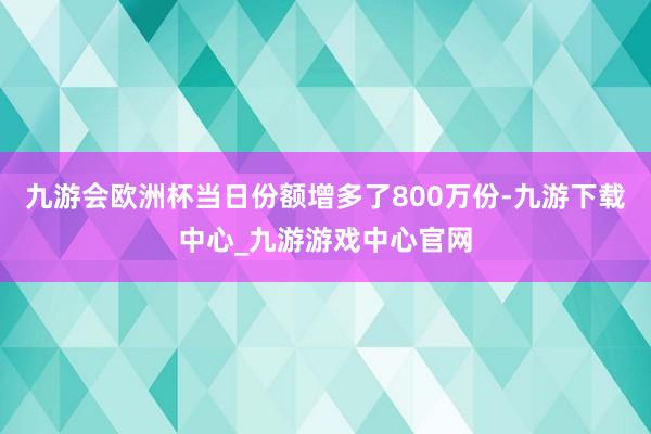 九游会欧洲杯当日份额增多了800万份-九游下载中心_九游游戏中心官网