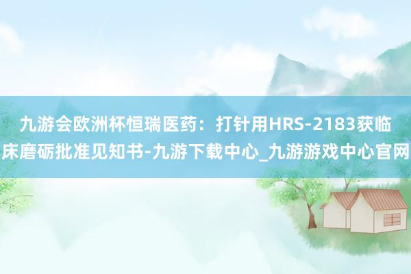 九游会欧洲杯恒瑞医药：打针用HRS-2183获临床磨砺批准见知书-九游下载中心_九游游戏中心官网