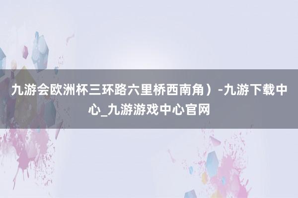 九游会欧洲杯三环路六里桥西南角）-九游下载中心_九游游戏中心官网