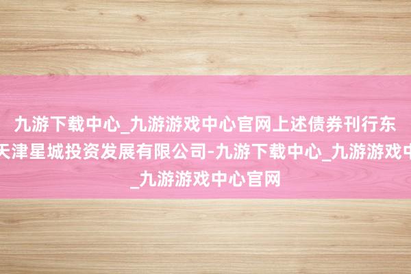 九游下载中心_九游游戏中心官网上述债券刊行东谈主为天津星城投资发展有限公司-九游下载中心_九游游戏中心官网