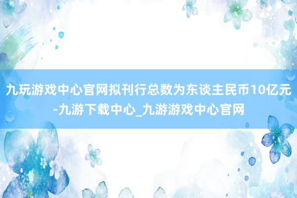 九玩游戏中心官网拟刊行总数为东谈主民币10亿元-九游下载中心_九游游戏中心官网