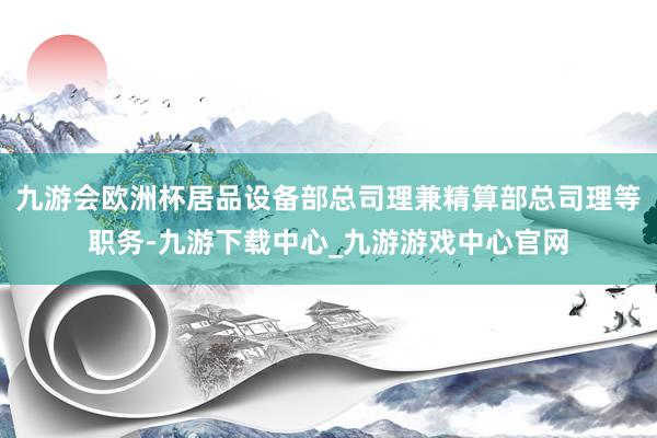 九游会欧洲杯居品设备部总司理兼精算部总司理等职务-九游下载中心_九游游戏中心官网