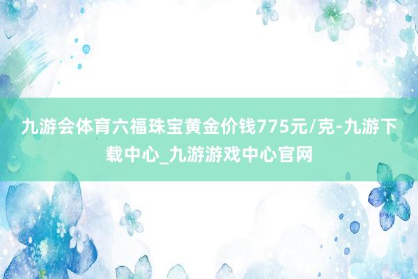 九游会体育六福珠宝黄金价钱775元/克-九游下载中心_九游游戏中心官网