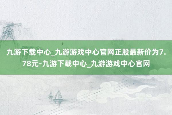 九游下载中心_九游游戏中心官网正股最新价为7.78元-九游下载中心_九游游戏中心官网