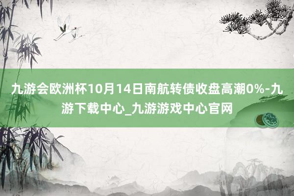 九游会欧洲杯10月14日南航转债收盘高潮0%-九游下载中心_九游游戏中心官网