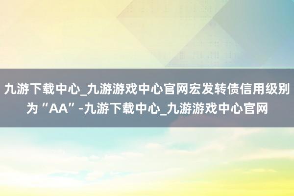 九游下载中心_九游游戏中心官网宏发转债信用级别为“AA”-九游下载中心_九游游戏中心官网