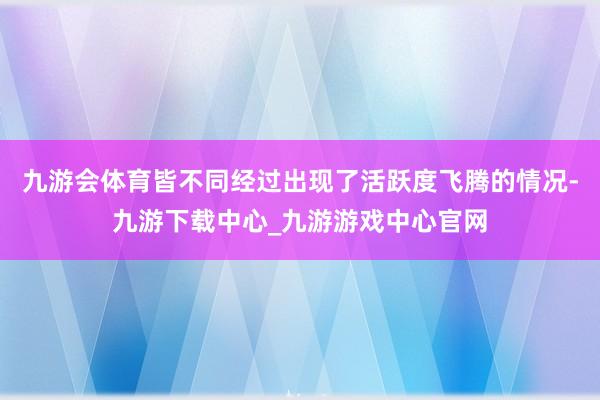 九游会体育皆不同经过出现了活跃度飞腾的情况-九游下载中心_九游游戏中心官网