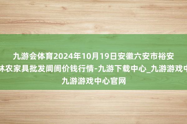 九游会体育2024年10月19日安徽六安市裕安区紫竹林农家具批发阛阓价钱行情-九游下载中心_九游游戏中心官网