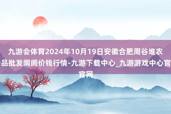 九游会体育2024年10月19日安徽合肥周谷堆农居品批发阛阓价钱行情-九游下载中心_九游游戏中心官网