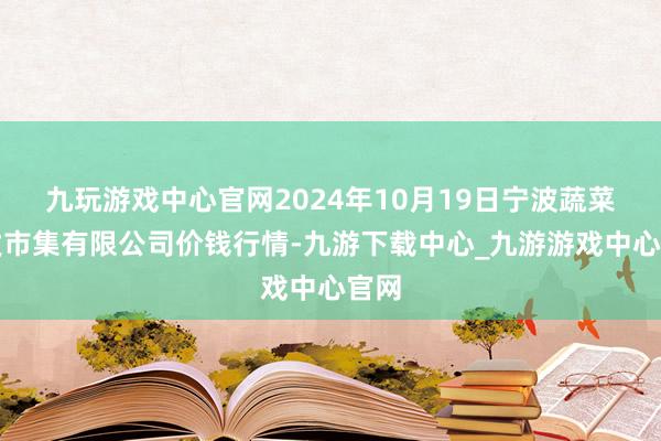 九玩游戏中心官网2024年10月19日宁波蔬菜批发市集有限公司价钱行情-九游下载中心_九游游戏中心官网