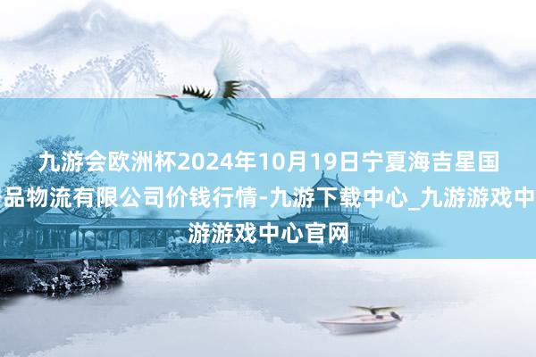 九游会欧洲杯2024年10月19日宁夏海吉星国外农居品物流有限公司价钱行情-九游下载中心_九游游戏中心官网