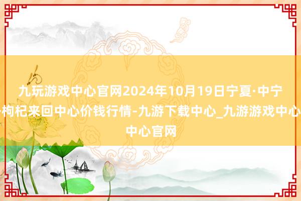 九玩游戏中心官网2024年10月19日宁夏·中宁海外枸杞来回中心价钱行情-九游下载中心_九游游戏中心官网