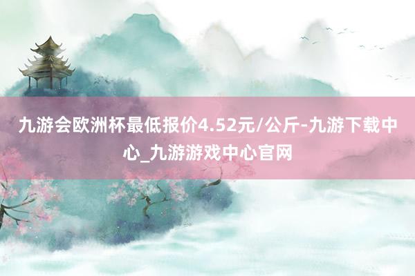 九游会欧洲杯最低报价4.52元/公斤-九游下载中心_九游游戏中心官网