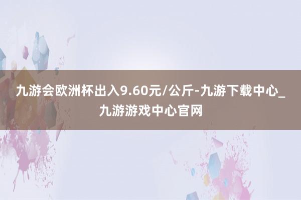 九游会欧洲杯出入9.60元/公斤-九游下载中心_九游游戏中心官网