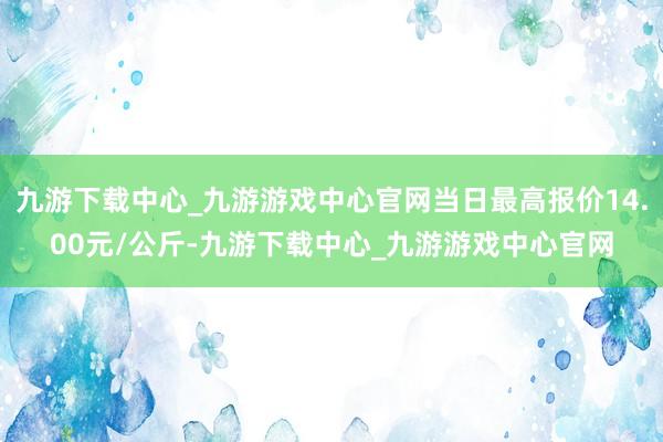 九游下载中心_九游游戏中心官网当日最高报价14.00元/公斤-九游下载中心_九游游戏中心官网