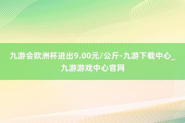 九游会欧洲杯进出9.00元/公斤-九游下载中心_九游游戏中心官网