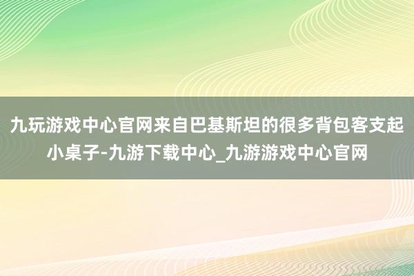 九玩游戏中心官网来自巴基斯坦的很多背包客支起小桌子-九游下载中心_九游游戏中心官网