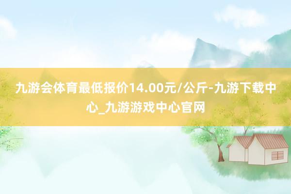 九游会体育最低报价14.00元/公斤-九游下载中心_九游游戏中心官网