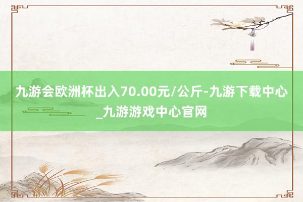 九游会欧洲杯出入70.00元/公斤-九游下载中心_九游游戏中心官网