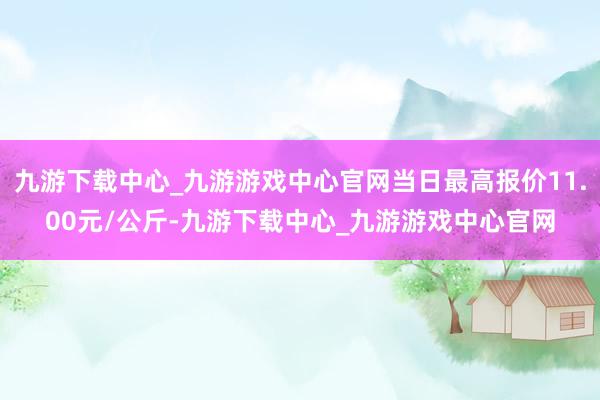 九游下载中心_九游游戏中心官网当日最高报价11.00元/公斤-九游下载中心_九游游戏中心官网