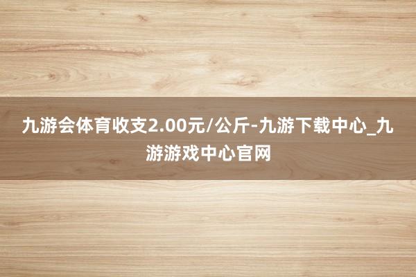 九游会体育收支2.00元/公斤-九游下载中心_九游游戏中心官网