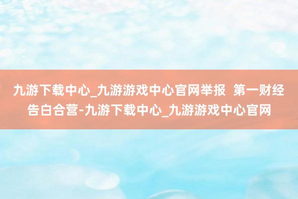 九游下载中心_九游游戏中心官网举报  第一财经告白合营-九游下载中心_九游游戏中心官网