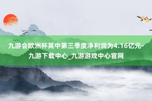 九游会欧洲杯其中第三季度净利润为4.16亿元-九游下载中心_九游游戏中心官网