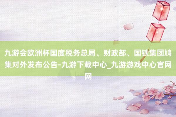 九游会欧洲杯国度税务总局、财政部、国铁集团鸠集对外发布公告-九游下载中心_九游游戏中心官网