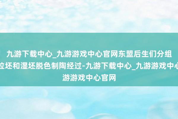 九游下载中心_九游游戏中心官网东盟后生们分组参与拉坯和湿坯脱色制陶经过-九游下载中心_九游游戏中心官网