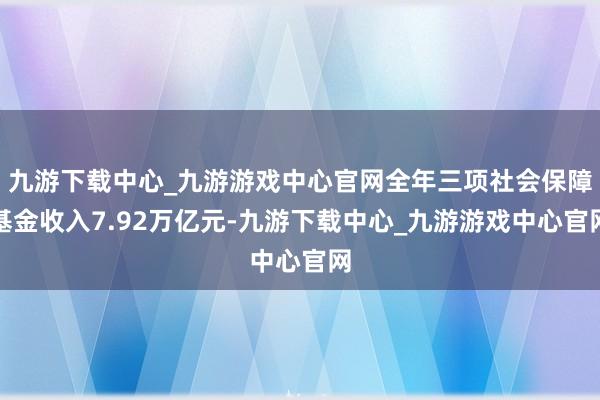 九游下载中心_九游游戏中心官网全年三项社会保障基金收入7.92万亿元-九游下载中心_九游游戏中心官网