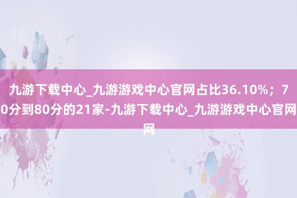 九游下载中心_九游游戏中心官网占比36.10%；70分到80分的21家-九游下载中心_九游游戏中心官网