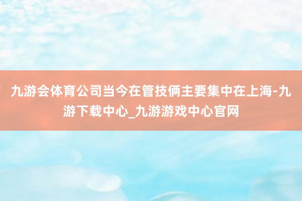 九游会体育公司当今在管技俩主要集中在上海-九游下载中心_九游游戏中心官网