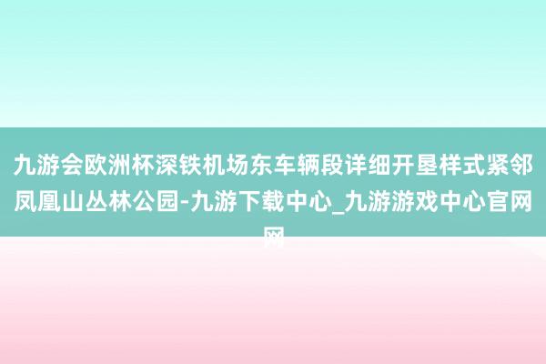 九游会欧洲杯深铁机场东车辆段详细开垦样式紧邻凤凰山丛林公园-九游下载中心_九游游戏中心官网